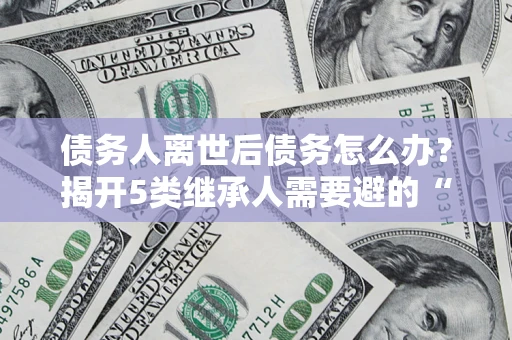 济南债务人离世后债务怎么办？揭开5类继承人需要避的“坑”
