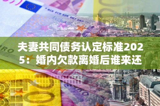 济南夫妻共同债务认定标准2025：婚内欠款离婚后谁来还？