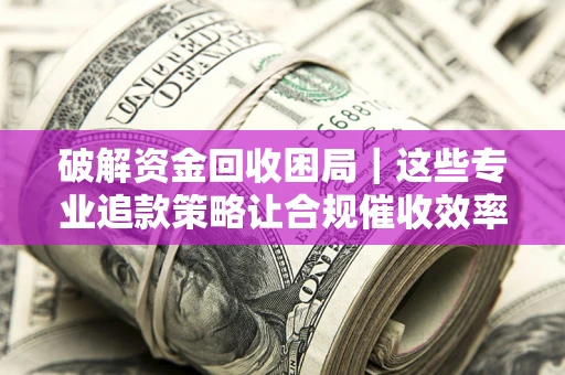 济南破解资金回收困局｜这些专业追款策略让合规催收效率翻倍
