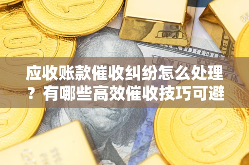 济南应收账款催收纠纷怎么处理？有哪些高效催收技巧可避免坏账？